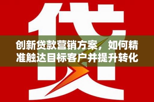 六横创新贷款营销方案，如何精准触达目标客户并提升转化率
