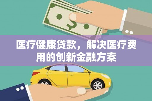 六横医疗健康贷款，解决医疗费用的创新金融方案