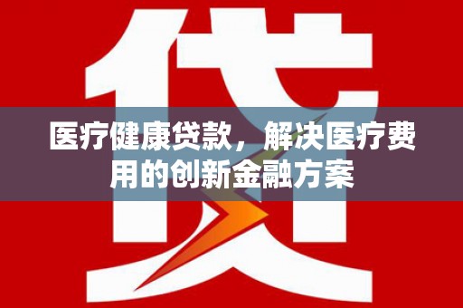 六横医疗健康贷款，解决医疗费用的创新金融方案