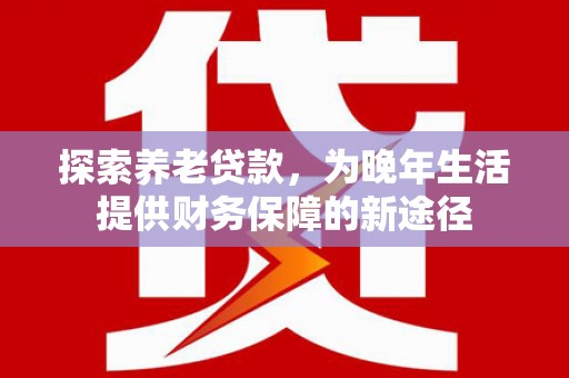 六横探索养老贷款，为晚年生活提供财务保障的新途径